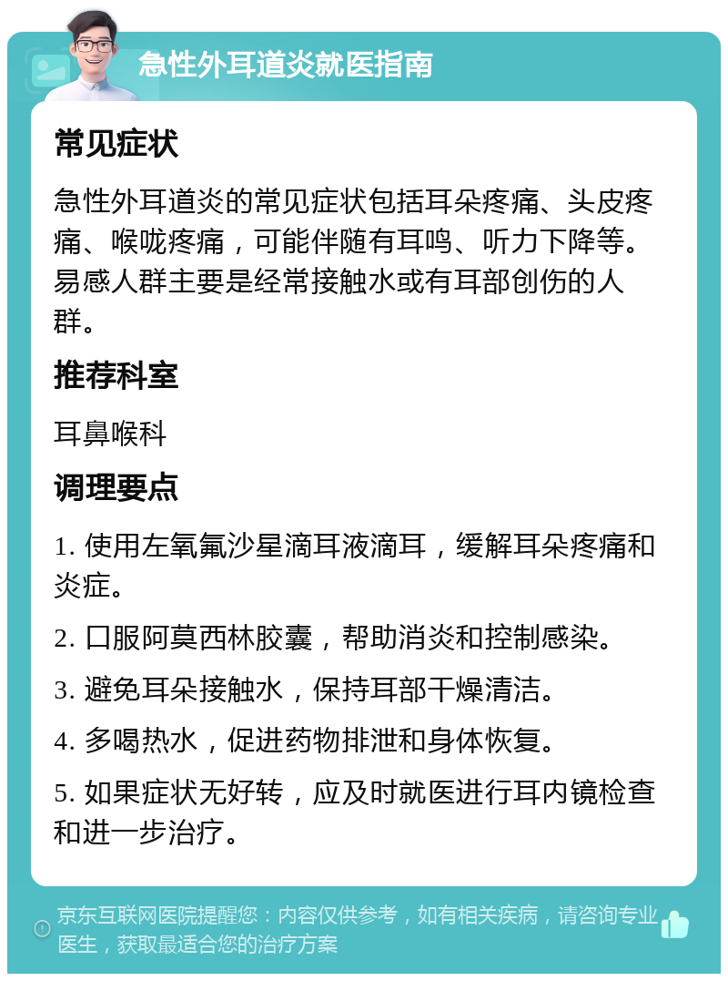 急性外耳道炎就医指南 常见症状 急性外耳道炎的常见症状包括耳朵疼痛、头皮疼痛、喉咙疼痛，可能伴随有耳鸣、听力下降等。易感人群主要是经常接触水或有耳部创伤的人群。 推荐科室 耳鼻喉科 调理要点 1. 使用左氧氟沙星滴耳液滴耳，缓解耳朵疼痛和炎症。 2. 口服阿莫西林胶囊，帮助消炎和控制感染。 3. 避免耳朵接触水，保持耳部干燥清洁。 4. 多喝热水，促进药物排泄和身体恢复。 5. 如果症状无好转，应及时就医进行耳内镜检查和进一步治疗。