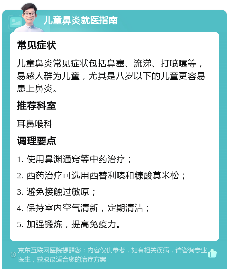 儿童鼻炎就医指南 常见症状 儿童鼻炎常见症状包括鼻塞、流涕、打喷嚏等，易感人群为儿童，尤其是八岁以下的儿童更容易患上鼻炎。 推荐科室 耳鼻喉科 调理要点 1. 使用鼻渊通窍等中药治疗； 2. 西药治疗可选用西替利嗪和糠酸莫米松； 3. 避免接触过敏原； 4. 保持室内空气清新，定期清洁； 5. 加强锻炼，提高免疫力。