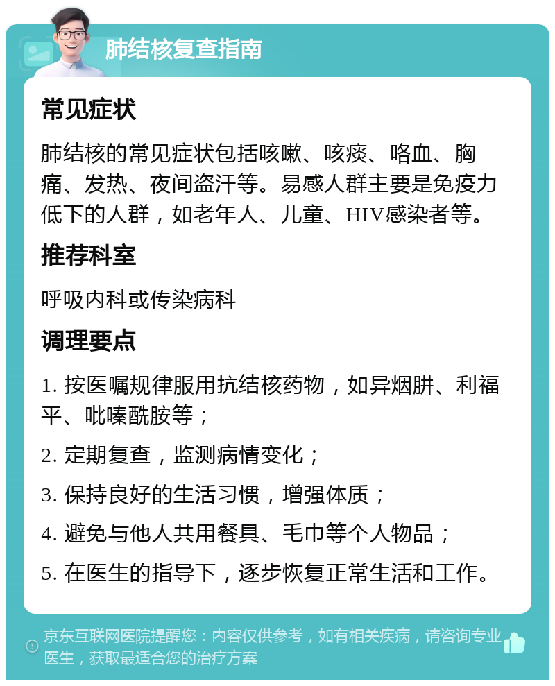 肺结核复查指南 常见症状 肺结核的常见症状包括咳嗽、咳痰、咯血、胸痛、发热、夜间盗汗等。易感人群主要是免疫力低下的人群，如老年人、儿童、HIV感染者等。 推荐科室 呼吸内科或传染病科 调理要点 1. 按医嘱规律服用抗结核药物，如异烟肼、利福平、吡嗪酰胺等； 2. 定期复查，监测病情变化； 3. 保持良好的生活习惯，增强体质； 4. 避免与他人共用餐具、毛巾等个人物品； 5. 在医生的指导下，逐步恢复正常生活和工作。