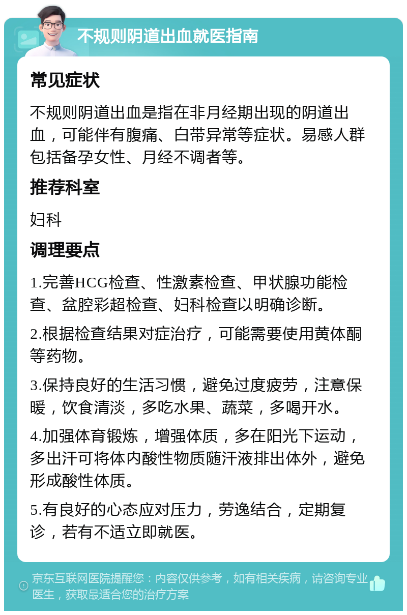 不规则阴道出血就医指南 常见症状 不规则阴道出血是指在非月经期出现的阴道出血，可能伴有腹痛、白带异常等症状。易感人群包括备孕女性、月经不调者等。 推荐科室 妇科 调理要点 1.完善HCG检查、性激素检查、甲状腺功能检查、盆腔彩超检查、妇科检查以明确诊断。 2.根据检查结果对症治疗，可能需要使用黄体酮等药物。 3.保持良好的生活习惯，避免过度疲劳，注意保暖，饮食清淡，多吃水果、蔬菜，多喝开水。 4.加强体育锻炼，增强体质，多在阳光下运动，多出汗可将体内酸性物质随汗液排出体外，避免形成酸性体质。 5.有良好的心态应对压力，劳逸结合，定期复诊，若有不适立即就医。