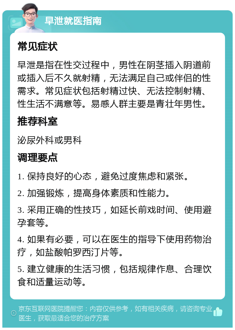 早泄就医指南 常见症状 早泄是指在性交过程中，男性在阴茎插入阴道前或插入后不久就射精，无法满足自己或伴侣的性需求。常见症状包括射精过快、无法控制射精、性生活不满意等。易感人群主要是青壮年男性。 推荐科室 泌尿外科或男科 调理要点 1. 保持良好的心态，避免过度焦虑和紧张。 2. 加强锻炼，提高身体素质和性能力。 3. 采用正确的性技巧，如延长前戏时间、使用避孕套等。 4. 如果有必要，可以在医生的指导下使用药物治疗，如盐酸帕罗西汀片等。 5. 建立健康的生活习惯，包括规律作息、合理饮食和适量运动等。