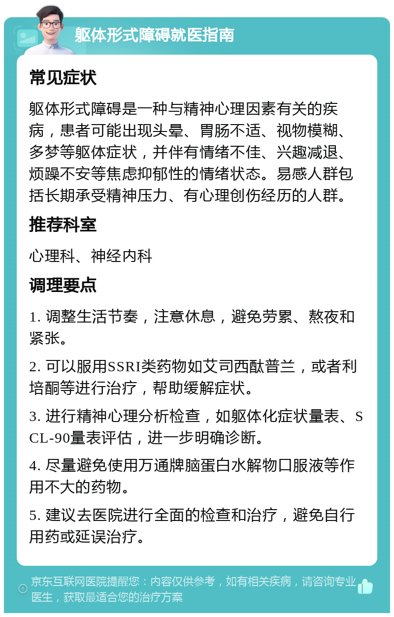 躯体形式障碍就医指南 常见症状 躯体形式障碍是一种与精神心理因素有关的疾病，患者可能出现头晕、胃肠不适、视物模糊、多梦等躯体症状，并伴有情绪不佳、兴趣减退、烦躁不安等焦虑抑郁性的情绪状态。易感人群包括长期承受精神压力、有心理创伤经历的人群。 推荐科室 心理科、神经内科 调理要点 1. 调整生活节奏，注意休息，避免劳累、熬夜和紧张。 2. 可以服用SSRI类药物如艾司西酞普兰，或者利培酮等进行治疗，帮助缓解症状。 3. 进行精神心理分析检查，如躯体化症状量表、SCL-90量表评估，进一步明确诊断。 4. 尽量避免使用万通牌脑蛋白水解物口服液等作用不大的药物。 5. 建议去医院进行全面的检查和治疗，避免自行用药或延误治疗。