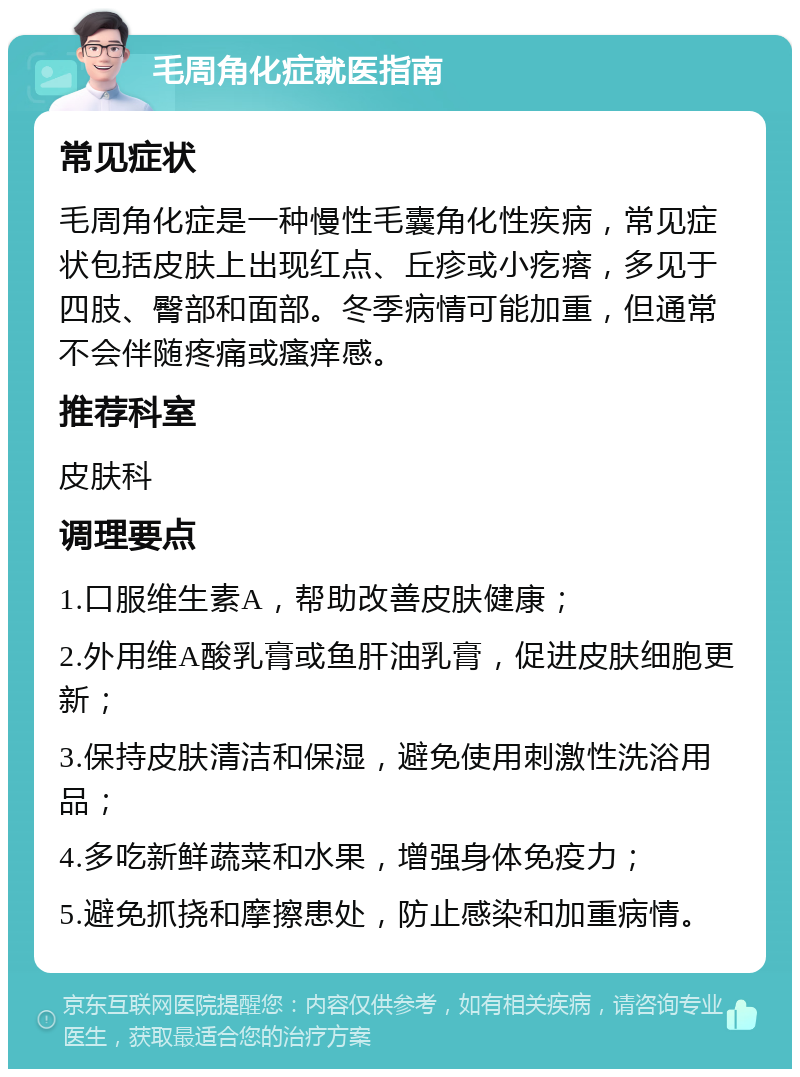 毛周角化症就医指南 常见症状 毛周角化症是一种慢性毛囊角化性疾病，常见症状包括皮肤上出现红点、丘疹或小疙瘩，多见于四肢、臀部和面部。冬季病情可能加重，但通常不会伴随疼痛或瘙痒感。 推荐科室 皮肤科 调理要点 1.口服维生素A，帮助改善皮肤健康； 2.外用维A酸乳膏或鱼肝油乳膏，促进皮肤细胞更新； 3.保持皮肤清洁和保湿，避免使用刺激性洗浴用品； 4.多吃新鲜蔬菜和水果，增强身体免疫力； 5.避免抓挠和摩擦患处，防止感染和加重病情。