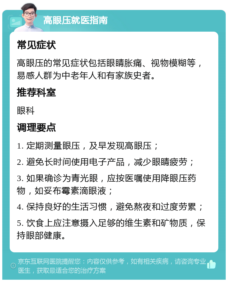 高眼压就医指南 常见症状 高眼压的常见症状包括眼睛胀痛、视物模糊等，易感人群为中老年人和有家族史者。 推荐科室 眼科 调理要点 1. 定期测量眼压，及早发现高眼压； 2. 避免长时间使用电子产品，减少眼睛疲劳； 3. 如果确诊为青光眼，应按医嘱使用降眼压药物，如妥布霉素滴眼液； 4. 保持良好的生活习惯，避免熬夜和过度劳累； 5. 饮食上应注意摄入足够的维生素和矿物质，保持眼部健康。