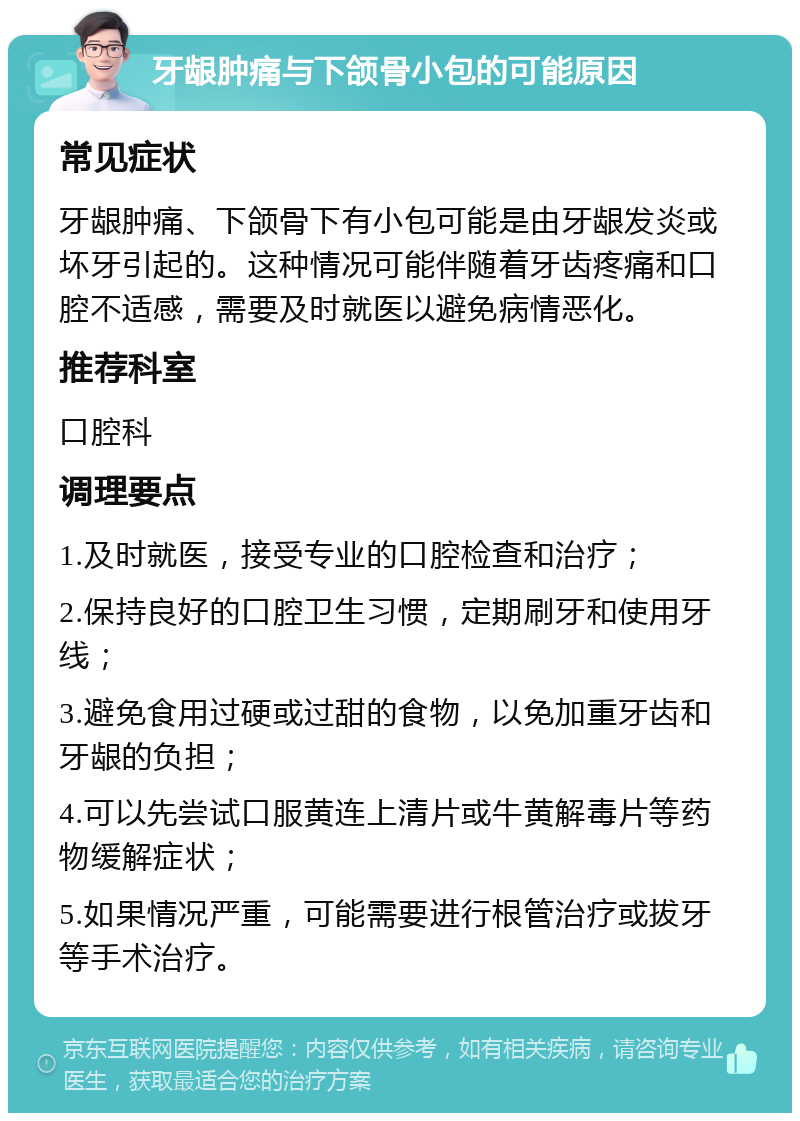 牙龈肿痛与下颌骨小包的可能原因 常见症状 牙龈肿痛、下颌骨下有小包可能是由牙龈发炎或坏牙引起的。这种情况可能伴随着牙齿疼痛和口腔不适感，需要及时就医以避免病情恶化。 推荐科室 口腔科 调理要点 1.及时就医，接受专业的口腔检查和治疗； 2.保持良好的口腔卫生习惯，定期刷牙和使用牙线； 3.避免食用过硬或过甜的食物，以免加重牙齿和牙龈的负担； 4.可以先尝试口服黄连上清片或牛黄解毒片等药物缓解症状； 5.如果情况严重，可能需要进行根管治疗或拔牙等手术治疗。