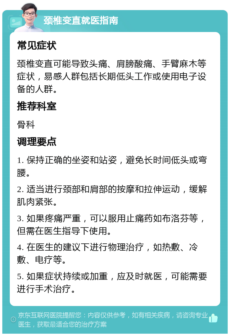 颈椎变直就医指南 常见症状 颈椎变直可能导致头痛、肩膀酸痛、手臂麻木等症状，易感人群包括长期低头工作或使用电子设备的人群。 推荐科室 骨科 调理要点 1. 保持正确的坐姿和站姿，避免长时间低头或弯腰。 2. 适当进行颈部和肩部的按摩和拉伸运动，缓解肌肉紧张。 3. 如果疼痛严重，可以服用止痛药如布洛芬等，但需在医生指导下使用。 4. 在医生的建议下进行物理治疗，如热敷、冷敷、电疗等。 5. 如果症状持续或加重，应及时就医，可能需要进行手术治疗。