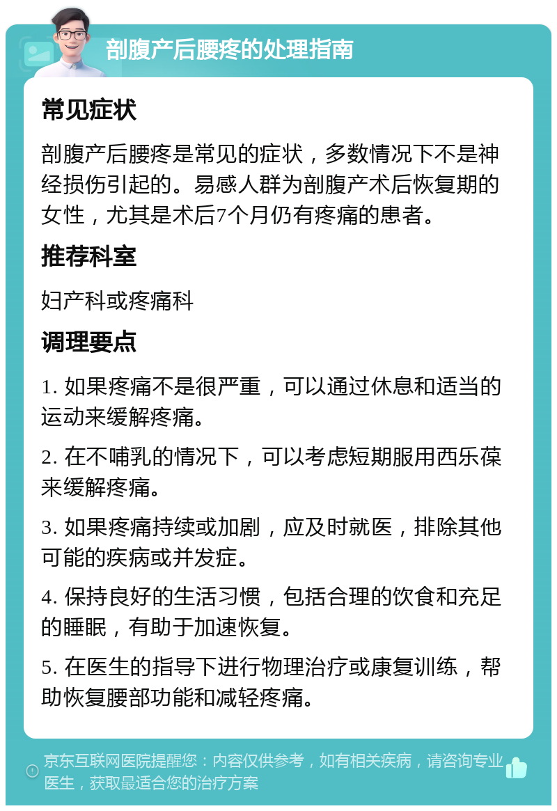 剖腹产后腰疼的处理指南 常见症状 剖腹产后腰疼是常见的症状，多数情况下不是神经损伤引起的。易感人群为剖腹产术后恢复期的女性，尤其是术后7个月仍有疼痛的患者。 推荐科室 妇产科或疼痛科 调理要点 1. 如果疼痛不是很严重，可以通过休息和适当的运动来缓解疼痛。 2. 在不哺乳的情况下，可以考虑短期服用西乐葆来缓解疼痛。 3. 如果疼痛持续或加剧，应及时就医，排除其他可能的疾病或并发症。 4. 保持良好的生活习惯，包括合理的饮食和充足的睡眠，有助于加速恢复。 5. 在医生的指导下进行物理治疗或康复训练，帮助恢复腰部功能和减轻疼痛。