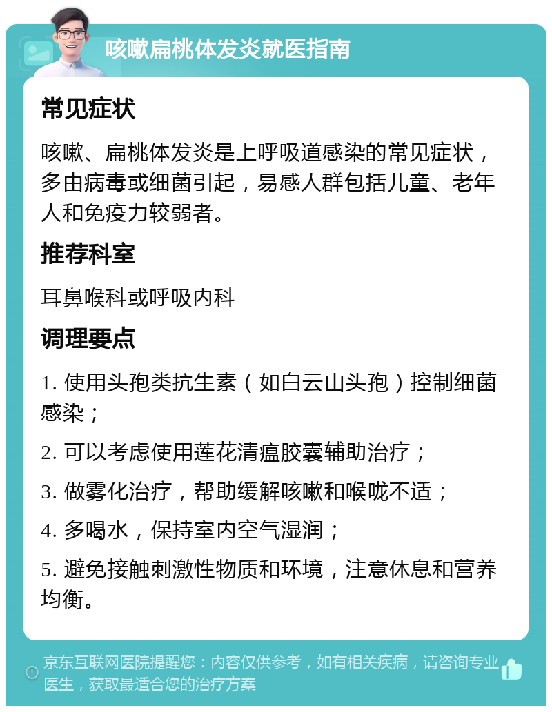 咳嗽扁桃体发炎就医指南 常见症状 咳嗽、扁桃体发炎是上呼吸道感染的常见症状，多由病毒或细菌引起，易感人群包括儿童、老年人和免疫力较弱者。 推荐科室 耳鼻喉科或呼吸内科 调理要点 1. 使用头孢类抗生素（如白云山头孢）控制细菌感染； 2. 可以考虑使用莲花清瘟胶囊辅助治疗； 3. 做雾化治疗，帮助缓解咳嗽和喉咙不适； 4. 多喝水，保持室内空气湿润； 5. 避免接触刺激性物质和环境，注意休息和营养均衡。