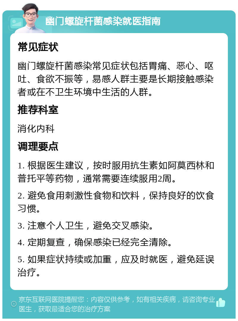 幽门螺旋杆菌感染就医指南 常见症状 幽门螺旋杆菌感染常见症状包括胃痛、恶心、呕吐、食欲不振等，易感人群主要是长期接触感染者或在不卫生环境中生活的人群。 推荐科室 消化内科 调理要点 1. 根据医生建议，按时服用抗生素如阿莫西林和普托平等药物，通常需要连续服用2周。 2. 避免食用刺激性食物和饮料，保持良好的饮食习惯。 3. 注意个人卫生，避免交叉感染。 4. 定期复查，确保感染已经完全清除。 5. 如果症状持续或加重，应及时就医，避免延误治疗。