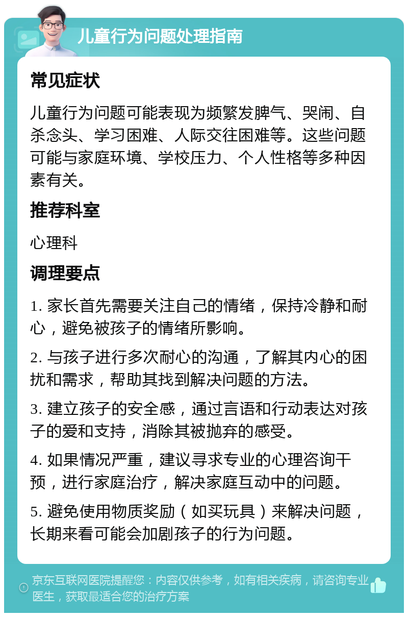 儿童行为问题处理指南 常见症状 儿童行为问题可能表现为频繁发脾气、哭闹、自杀念头、学习困难、人际交往困难等。这些问题可能与家庭环境、学校压力、个人性格等多种因素有关。 推荐科室 心理科 调理要点 1. 家长首先需要关注自己的情绪，保持冷静和耐心，避免被孩子的情绪所影响。 2. 与孩子进行多次耐心的沟通，了解其内心的困扰和需求，帮助其找到解决问题的方法。 3. 建立孩子的安全感，通过言语和行动表达对孩子的爱和支持，消除其被抛弃的感受。 4. 如果情况严重，建议寻求专业的心理咨询干预，进行家庭治疗，解决家庭互动中的问题。 5. 避免使用物质奖励（如买玩具）来解决问题，长期来看可能会加剧孩子的行为问题。