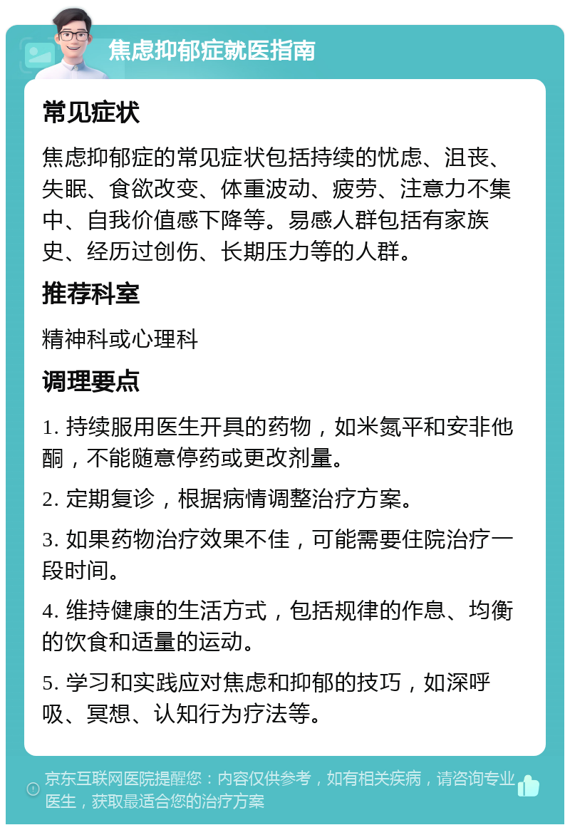 焦虑抑郁症就医指南 常见症状 焦虑抑郁症的常见症状包括持续的忧虑、沮丧、失眠、食欲改变、体重波动、疲劳、注意力不集中、自我价值感下降等。易感人群包括有家族史、经历过创伤、长期压力等的人群。 推荐科室 精神科或心理科 调理要点 1. 持续服用医生开具的药物，如米氮平和安非他酮，不能随意停药或更改剂量。 2. 定期复诊，根据病情调整治疗方案。 3. 如果药物治疗效果不佳，可能需要住院治疗一段时间。 4. 维持健康的生活方式，包括规律的作息、均衡的饮食和适量的运动。 5. 学习和实践应对焦虑和抑郁的技巧，如深呼吸、冥想、认知行为疗法等。