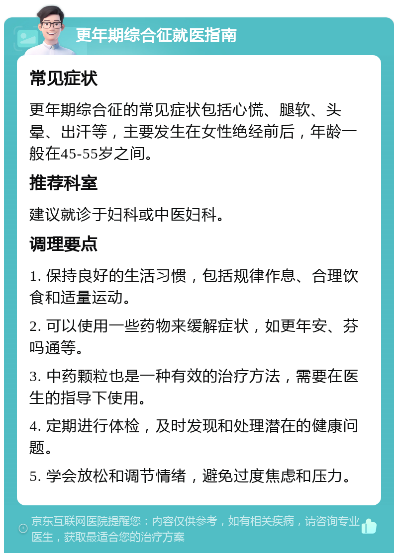 更年期综合征就医指南 常见症状 更年期综合征的常见症状包括心慌、腿软、头晕、出汗等，主要发生在女性绝经前后，年龄一般在45-55岁之间。 推荐科室 建议就诊于妇科或中医妇科。 调理要点 1. 保持良好的生活习惯，包括规律作息、合理饮食和适量运动。 2. 可以使用一些药物来缓解症状，如更年安、芬吗通等。 3. 中药颗粒也是一种有效的治疗方法，需要在医生的指导下使用。 4. 定期进行体检，及时发现和处理潜在的健康问题。 5. 学会放松和调节情绪，避免过度焦虑和压力。