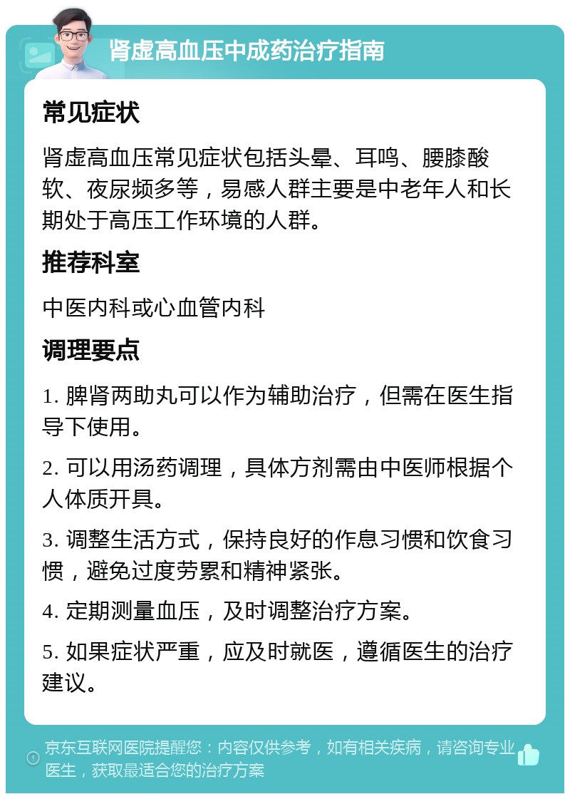 肾虚高血压中成药治疗指南 常见症状 肾虚高血压常见症状包括头晕、耳鸣、腰膝酸软、夜尿频多等，易感人群主要是中老年人和长期处于高压工作环境的人群。 推荐科室 中医内科或心血管内科 调理要点 1. 脾肾两助丸可以作为辅助治疗，但需在医生指导下使用。 2. 可以用汤药调理，具体方剂需由中医师根据个人体质开具。 3. 调整生活方式，保持良好的作息习惯和饮食习惯，避免过度劳累和精神紧张。 4. 定期测量血压，及时调整治疗方案。 5. 如果症状严重，应及时就医，遵循医生的治疗建议。