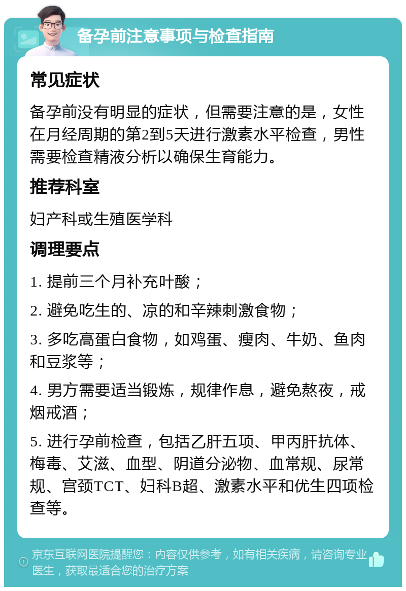 备孕前注意事项与检查指南 常见症状 备孕前没有明显的症状，但需要注意的是，女性在月经周期的第2到5天进行激素水平检查，男性需要检查精液分析以确保生育能力。 推荐科室 妇产科或生殖医学科 调理要点 1. 提前三个月补充叶酸； 2. 避免吃生的、凉的和辛辣刺激食物； 3. 多吃高蛋白食物，如鸡蛋、瘦肉、牛奶、鱼肉和豆浆等； 4. 男方需要适当锻炼，规律作息，避免熬夜，戒烟戒酒； 5. 进行孕前检查，包括乙肝五项、甲丙肝抗体、梅毒、艾滋、血型、阴道分泌物、血常规、尿常规、宫颈TCT、妇科B超、激素水平和优生四项检查等。