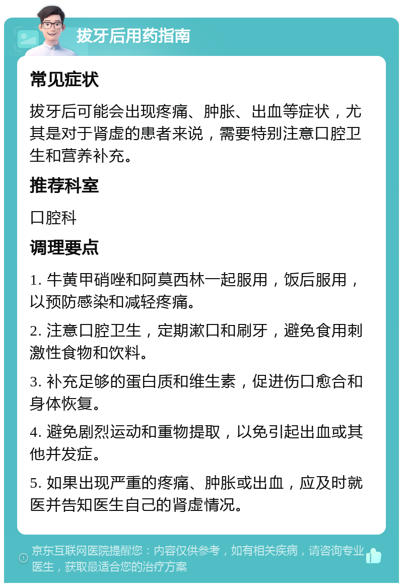 拔牙后用药指南 常见症状 拔牙后可能会出现疼痛、肿胀、出血等症状，尤其是对于肾虚的患者来说，需要特别注意口腔卫生和营养补充。 推荐科室 口腔科 调理要点 1. 牛黄甲硝唑和阿莫西林一起服用，饭后服用，以预防感染和减轻疼痛。 2. 注意口腔卫生，定期漱口和刷牙，避免食用刺激性食物和饮料。 3. 补充足够的蛋白质和维生素，促进伤口愈合和身体恢复。 4. 避免剧烈运动和重物提取，以免引起出血或其他并发症。 5. 如果出现严重的疼痛、肿胀或出血，应及时就医并告知医生自己的肾虚情况。