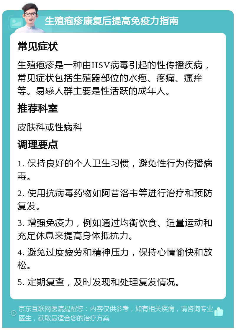 生殖疱疹康复后提高免疫力指南 常见症状 生殖疱疹是一种由HSV病毒引起的性传播疾病，常见症状包括生殖器部位的水疱、疼痛、瘙痒等。易感人群主要是性活跃的成年人。 推荐科室 皮肤科或性病科 调理要点 1. 保持良好的个人卫生习惯，避免性行为传播病毒。 2. 使用抗病毒药物如阿昔洛韦等进行治疗和预防复发。 3. 增强免疫力，例如通过均衡饮食、适量运动和充足休息来提高身体抵抗力。 4. 避免过度疲劳和精神压力，保持心情愉快和放松。 5. 定期复查，及时发现和处理复发情况。