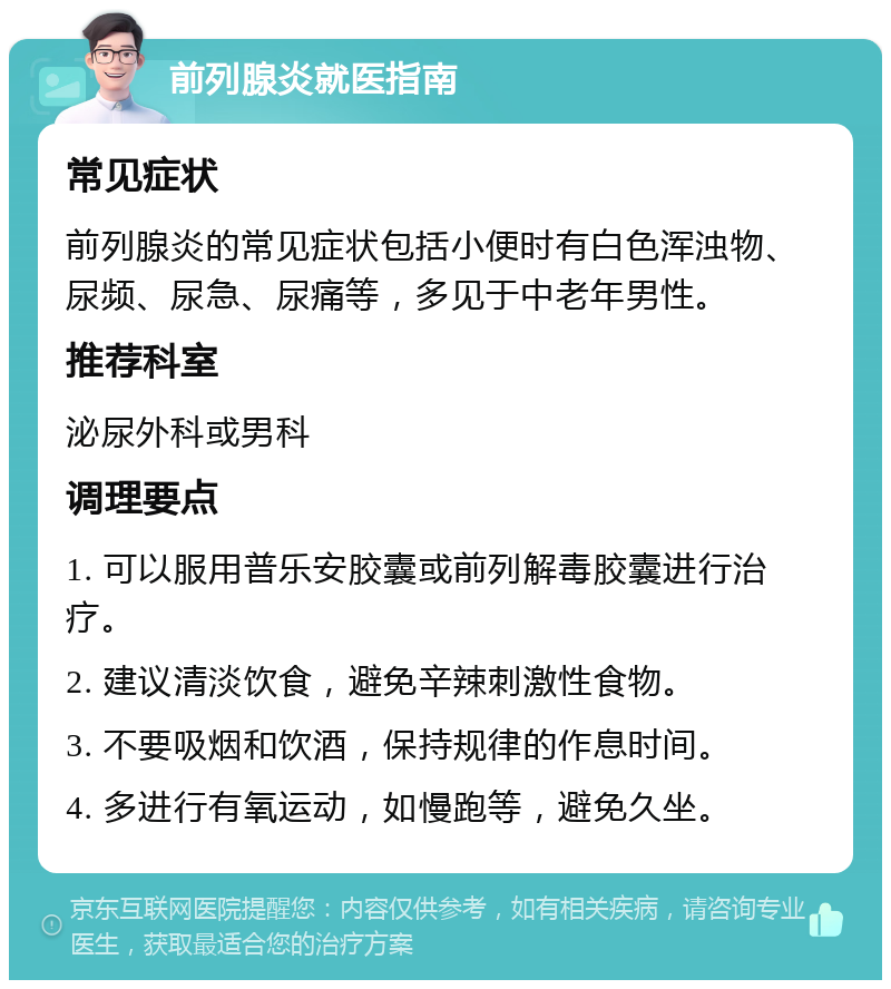 前列腺炎就医指南 常见症状 前列腺炎的常见症状包括小便时有白色浑浊物、尿频、尿急、尿痛等，多见于中老年男性。 推荐科室 泌尿外科或男科 调理要点 1. 可以服用普乐安胶囊或前列解毒胶囊进行治疗。 2. 建议清淡饮食，避免辛辣刺激性食物。 3. 不要吸烟和饮酒，保持规律的作息时间。 4. 多进行有氧运动，如慢跑等，避免久坐。