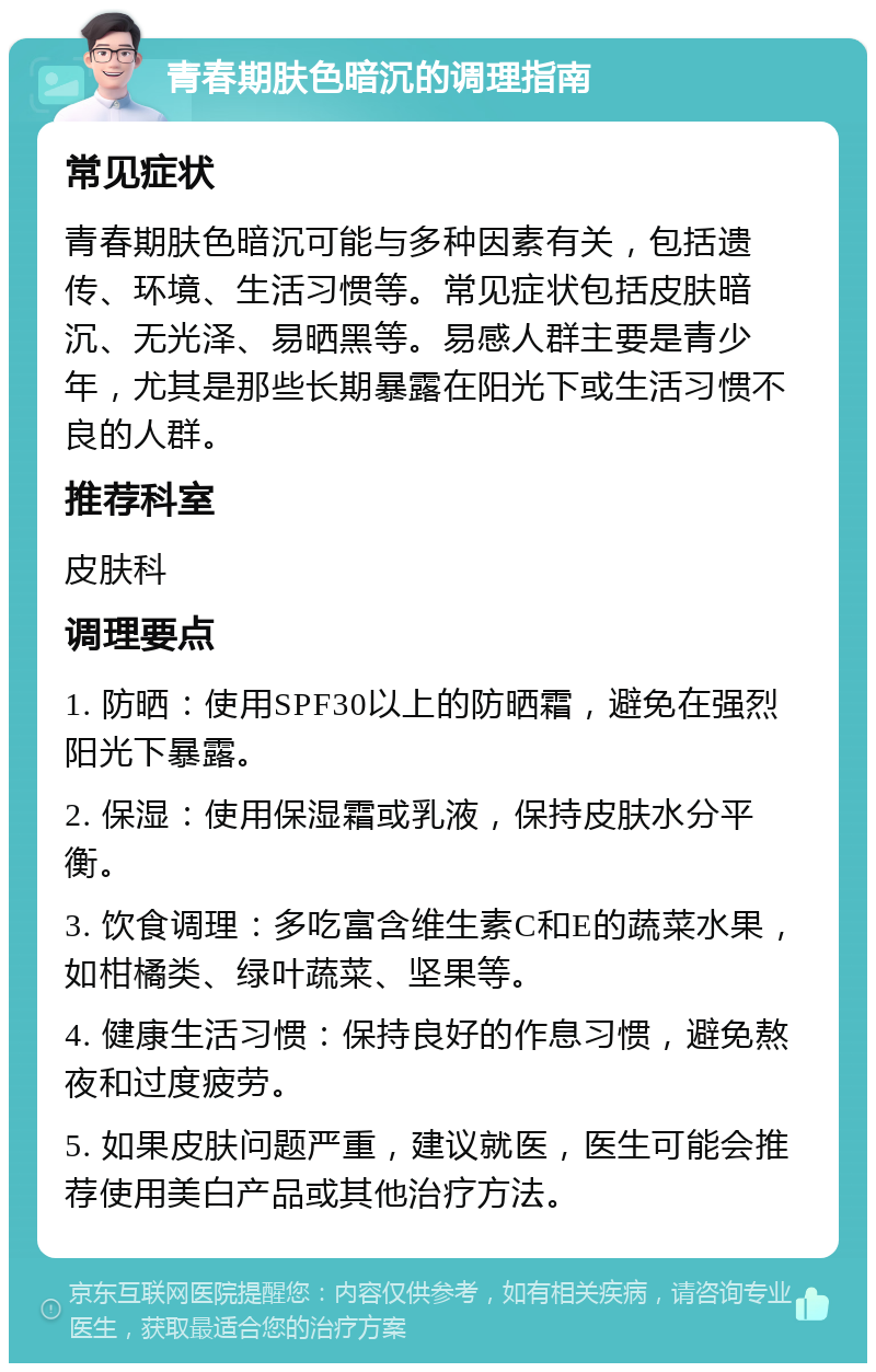 青春期肤色暗沉的调理指南 常见症状 青春期肤色暗沉可能与多种因素有关，包括遗传、环境、生活习惯等。常见症状包括皮肤暗沉、无光泽、易晒黑等。易感人群主要是青少年，尤其是那些长期暴露在阳光下或生活习惯不良的人群。 推荐科室 皮肤科 调理要点 1. 防晒：使用SPF30以上的防晒霜，避免在强烈阳光下暴露。 2. 保湿：使用保湿霜或乳液，保持皮肤水分平衡。 3. 饮食调理：多吃富含维生素C和E的蔬菜水果，如柑橘类、绿叶蔬菜、坚果等。 4. 健康生活习惯：保持良好的作息习惯，避免熬夜和过度疲劳。 5. 如果皮肤问题严重，建议就医，医生可能会推荐使用美白产品或其他治疗方法。