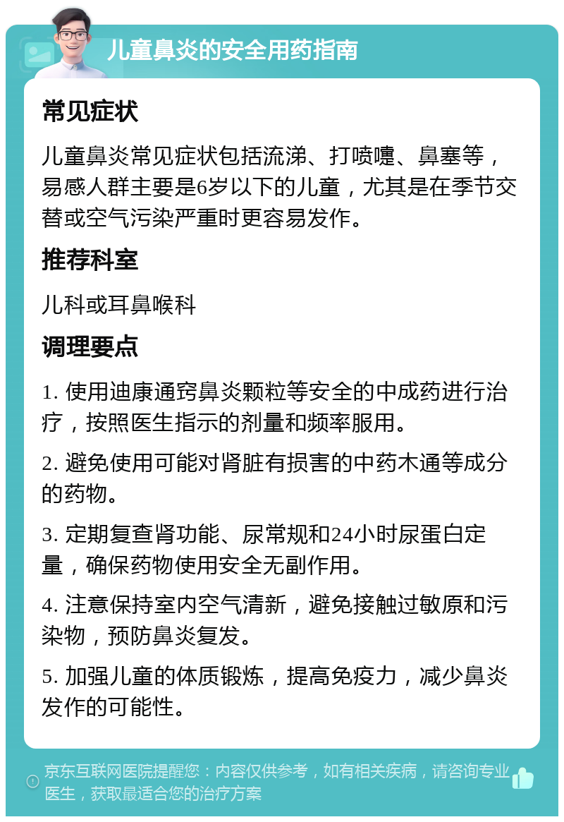 儿童鼻炎的安全用药指南 常见症状 儿童鼻炎常见症状包括流涕、打喷嚏、鼻塞等，易感人群主要是6岁以下的儿童，尤其是在季节交替或空气污染严重时更容易发作。 推荐科室 儿科或耳鼻喉科 调理要点 1. 使用迪康通窍鼻炎颗粒等安全的中成药进行治疗，按照医生指示的剂量和频率服用。 2. 避免使用可能对肾脏有损害的中药木通等成分的药物。 3. 定期复查肾功能、尿常规和24小时尿蛋白定量，确保药物使用安全无副作用。 4. 注意保持室内空气清新，避免接触过敏原和污染物，预防鼻炎复发。 5. 加强儿童的体质锻炼，提高免疫力，减少鼻炎发作的可能性。