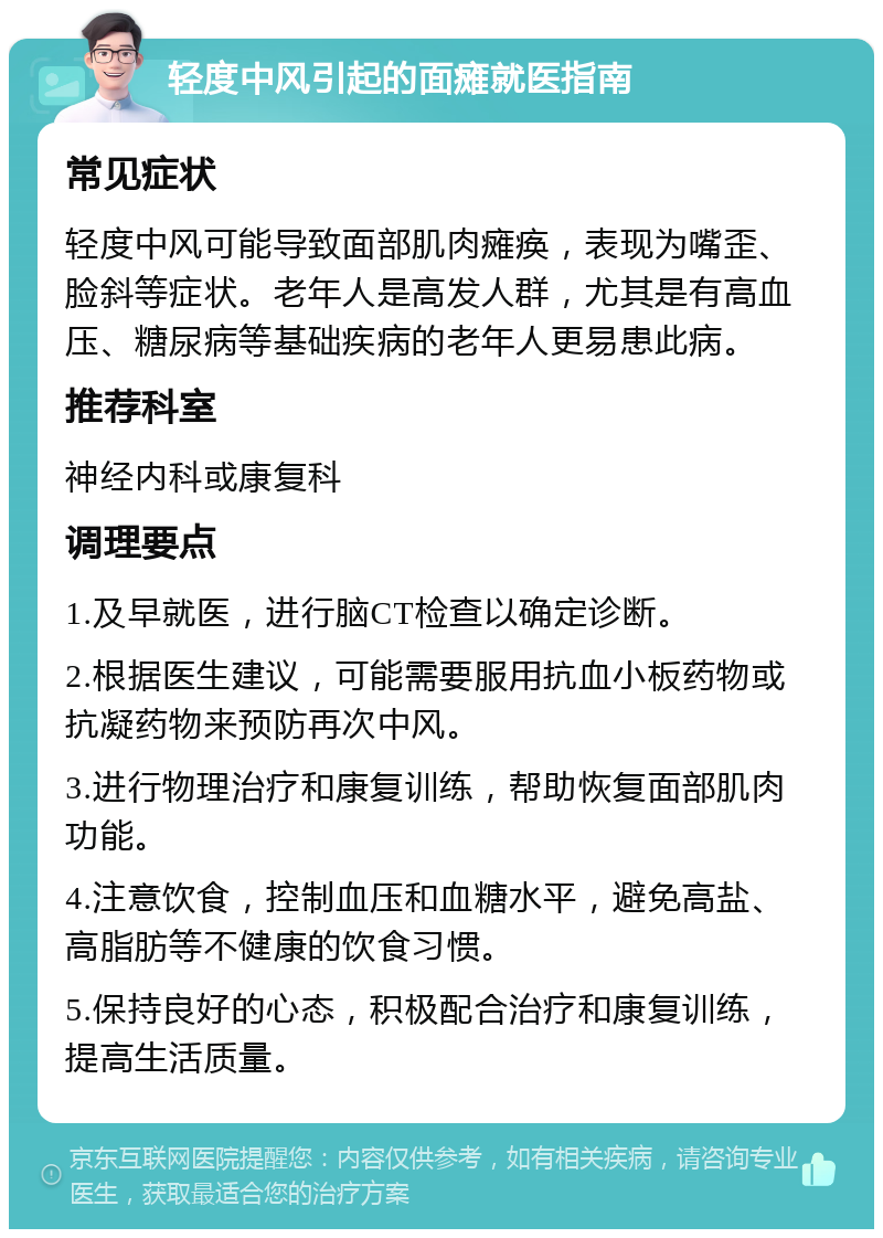 轻度中风引起的面瘫就医指南 常见症状 轻度中风可能导致面部肌肉瘫痪，表现为嘴歪、脸斜等症状。老年人是高发人群，尤其是有高血压、糖尿病等基础疾病的老年人更易患此病。 推荐科室 神经内科或康复科 调理要点 1.及早就医，进行脑CT检查以确定诊断。 2.根据医生建议，可能需要服用抗血小板药物或抗凝药物来预防再次中风。 3.进行物理治疗和康复训练，帮助恢复面部肌肉功能。 4.注意饮食，控制血压和血糖水平，避免高盐、高脂肪等不健康的饮食习惯。 5.保持良好的心态，积极配合治疗和康复训练，提高生活质量。