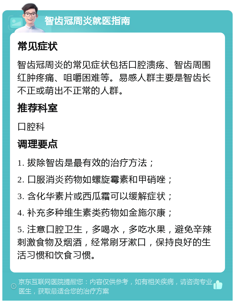 智齿冠周炎就医指南 常见症状 智齿冠周炎的常见症状包括口腔溃疡、智齿周围红肿疼痛、咀嚼困难等。易感人群主要是智齿长不正或萌出不正常的人群。 推荐科室 口腔科 调理要点 1. 拔除智齿是最有效的治疗方法； 2. 口服消炎药物如螺旋霉素和甲硝唑； 3. 含化华素片或西瓜霜可以缓解症状； 4. 补充多种维生素类药物如金施尔康； 5. 注意口腔卫生，多喝水，多吃水果，避免辛辣刺激食物及烟酒，经常刷牙漱口，保持良好的生活习惯和饮食习惯。