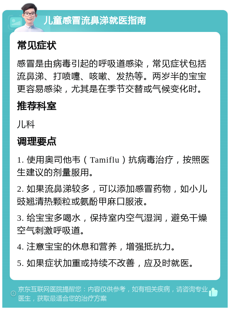 儿童感冒流鼻涕就医指南 常见症状 感冒是由病毒引起的呼吸道感染，常见症状包括流鼻涕、打喷嚏、咳嗽、发热等。两岁半的宝宝更容易感染，尤其是在季节交替或气候变化时。 推荐科室 儿科 调理要点 1. 使用奥司他韦（Tamiflu）抗病毒治疗，按照医生建议的剂量服用。 2. 如果流鼻涕较多，可以添加感冒药物，如小儿豉翘清热颗粒或氨酚甲麻口服液。 3. 给宝宝多喝水，保持室内空气湿润，避免干燥空气刺激呼吸道。 4. 注意宝宝的休息和营养，增强抵抗力。 5. 如果症状加重或持续不改善，应及时就医。