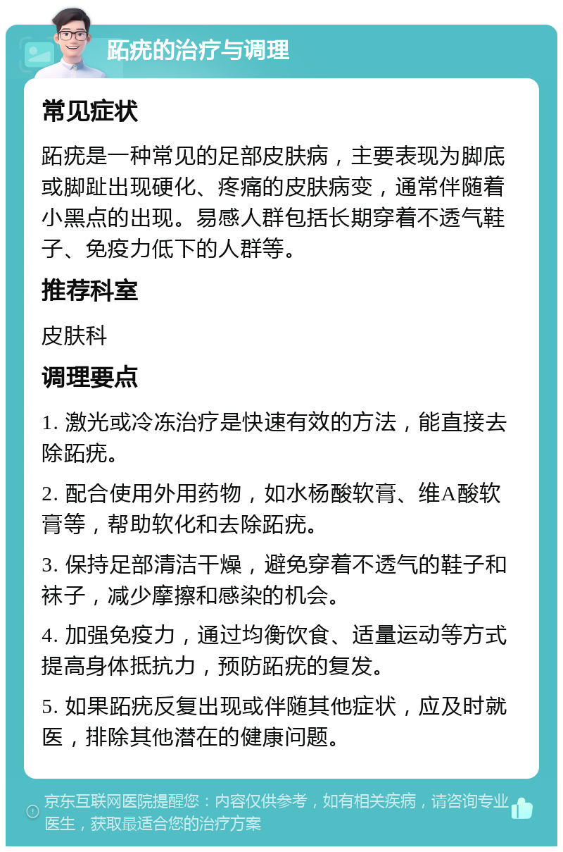 跖疣的治疗与调理 常见症状 跖疣是一种常见的足部皮肤病，主要表现为脚底或脚趾出现硬化、疼痛的皮肤病变，通常伴随着小黑点的出现。易感人群包括长期穿着不透气鞋子、免疫力低下的人群等。 推荐科室 皮肤科 调理要点 1. 激光或冷冻治疗是快速有效的方法，能直接去除跖疣。 2. 配合使用外用药物，如水杨酸软膏、维A酸软膏等，帮助软化和去除跖疣。 3. 保持足部清洁干燥，避免穿着不透气的鞋子和袜子，减少摩擦和感染的机会。 4. 加强免疫力，通过均衡饮食、适量运动等方式提高身体抵抗力，预防跖疣的复发。 5. 如果跖疣反复出现或伴随其他症状，应及时就医，排除其他潜在的健康问题。