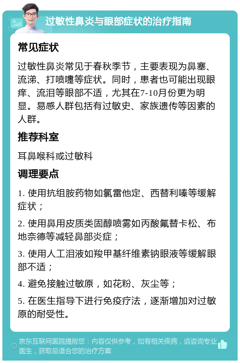 过敏性鼻炎与眼部症状的治疗指南 常见症状 过敏性鼻炎常见于春秋季节，主要表现为鼻塞、流涕、打喷嚏等症状。同时，患者也可能出现眼痒、流泪等眼部不适，尤其在7-10月份更为明显。易感人群包括有过敏史、家族遗传等因素的人群。 推荐科室 耳鼻喉科或过敏科 调理要点 1. 使用抗组胺药物如氯雷他定、西替利嗪等缓解症状； 2. 使用鼻用皮质类固醇喷雾如丙酸氟替卡松、布地奈德等减轻鼻部炎症； 3. 使用人工泪液如羧甲基纤维素钠眼液等缓解眼部不适； 4. 避免接触过敏原，如花粉、灰尘等； 5. 在医生指导下进行免疫疗法，逐渐增加对过敏原的耐受性。