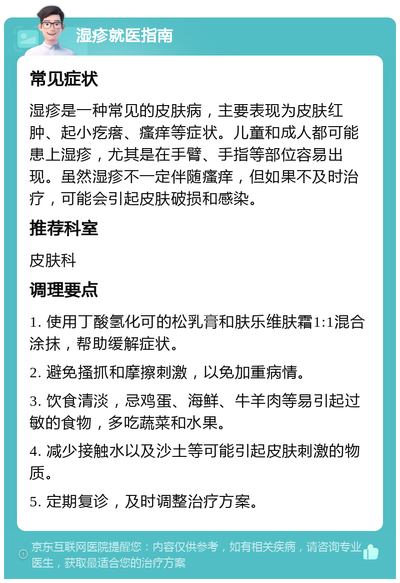 湿疹就医指南 常见症状 湿疹是一种常见的皮肤病，主要表现为皮肤红肿、起小疙瘩、瘙痒等症状。儿童和成人都可能患上湿疹，尤其是在手臂、手指等部位容易出现。虽然湿疹不一定伴随瘙痒，但如果不及时治疗，可能会引起皮肤破损和感染。 推荐科室 皮肤科 调理要点 1. 使用丁酸氢化可的松乳膏和肤乐维肤霜1:1混合涂抹，帮助缓解症状。 2. 避免搔抓和摩擦刺激，以免加重病情。 3. 饮食清淡，忌鸡蛋、海鲜、牛羊肉等易引起过敏的食物，多吃蔬菜和水果。 4. 减少接触水以及沙土等可能引起皮肤刺激的物质。 5. 定期复诊，及时调整治疗方案。