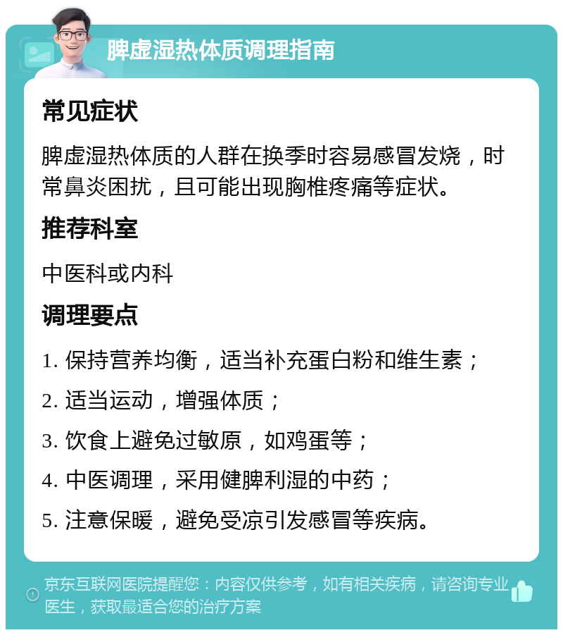 脾虚湿热体质调理指南 常见症状 脾虚湿热体质的人群在换季时容易感冒发烧，时常鼻炎困扰，且可能出现胸椎疼痛等症状。 推荐科室 中医科或内科 调理要点 1. 保持营养均衡，适当补充蛋白粉和维生素； 2. 适当运动，增强体质； 3. 饮食上避免过敏原，如鸡蛋等； 4. 中医调理，采用健脾利湿的中药； 5. 注意保暖，避免受凉引发感冒等疾病。