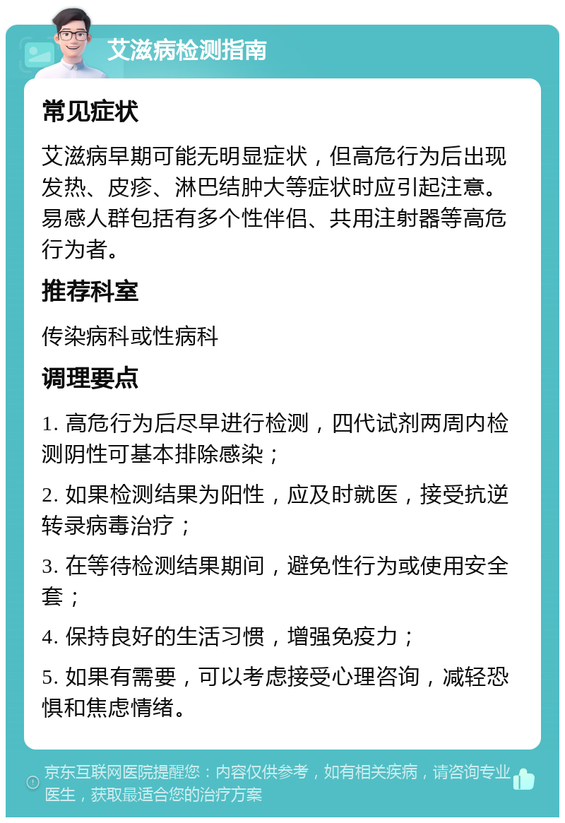 艾滋病检测指南 常见症状 艾滋病早期可能无明显症状，但高危行为后出现发热、皮疹、淋巴结肿大等症状时应引起注意。易感人群包括有多个性伴侣、共用注射器等高危行为者。 推荐科室 传染病科或性病科 调理要点 1. 高危行为后尽早进行检测，四代试剂两周内检测阴性可基本排除感染； 2. 如果检测结果为阳性，应及时就医，接受抗逆转录病毒治疗； 3. 在等待检测结果期间，避免性行为或使用安全套； 4. 保持良好的生活习惯，增强免疫力； 5. 如果有需要，可以考虑接受心理咨询，减轻恐惧和焦虑情绪。