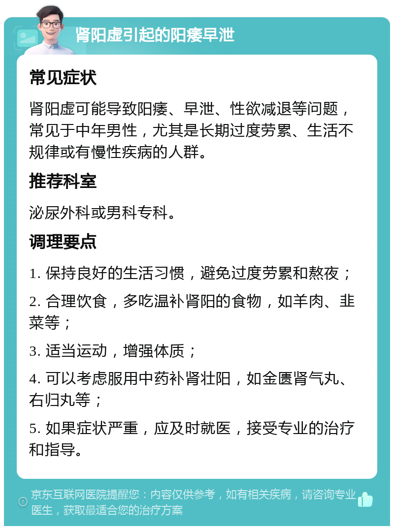 肾阳虚引起的阳痿早泄 常见症状 肾阳虚可能导致阳痿、早泄、性欲减退等问题，常见于中年男性，尤其是长期过度劳累、生活不规律或有慢性疾病的人群。 推荐科室 泌尿外科或男科专科。 调理要点 1. 保持良好的生活习惯，避免过度劳累和熬夜； 2. 合理饮食，多吃温补肾阳的食物，如羊肉、韭菜等； 3. 适当运动，增强体质； 4. 可以考虑服用中药补肾壮阳，如金匮肾气丸、右归丸等； 5. 如果症状严重，应及时就医，接受专业的治疗和指导。