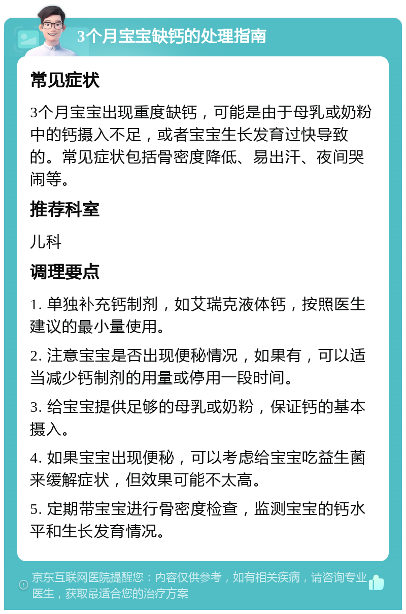 3个月宝宝缺钙的处理指南 常见症状 3个月宝宝出现重度缺钙，可能是由于母乳或奶粉中的钙摄入不足，或者宝宝生长发育过快导致的。常见症状包括骨密度降低、易出汗、夜间哭闹等。 推荐科室 儿科 调理要点 1. 单独补充钙制剂，如艾瑞克液体钙，按照医生建议的最小量使用。 2. 注意宝宝是否出现便秘情况，如果有，可以适当减少钙制剂的用量或停用一段时间。 3. 给宝宝提供足够的母乳或奶粉，保证钙的基本摄入。 4. 如果宝宝出现便秘，可以考虑给宝宝吃益生菌来缓解症状，但效果可能不太高。 5. 定期带宝宝进行骨密度检查，监测宝宝的钙水平和生长发育情况。