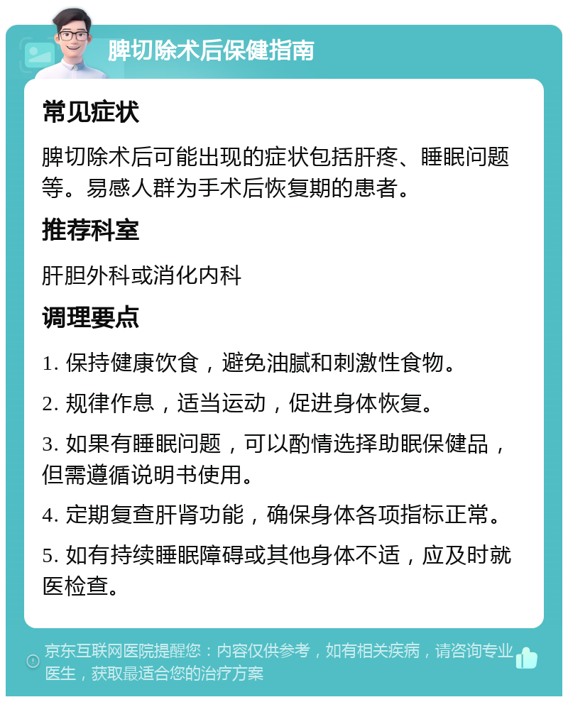 脾切除术后保健指南 常见症状 脾切除术后可能出现的症状包括肝疼、睡眠问题等。易感人群为手术后恢复期的患者。 推荐科室 肝胆外科或消化内科 调理要点 1. 保持健康饮食，避免油腻和刺激性食物。 2. 规律作息，适当运动，促进身体恢复。 3. 如果有睡眠问题，可以酌情选择助眠保健品，但需遵循说明书使用。 4. 定期复查肝肾功能，确保身体各项指标正常。 5. 如有持续睡眠障碍或其他身体不适，应及时就医检查。