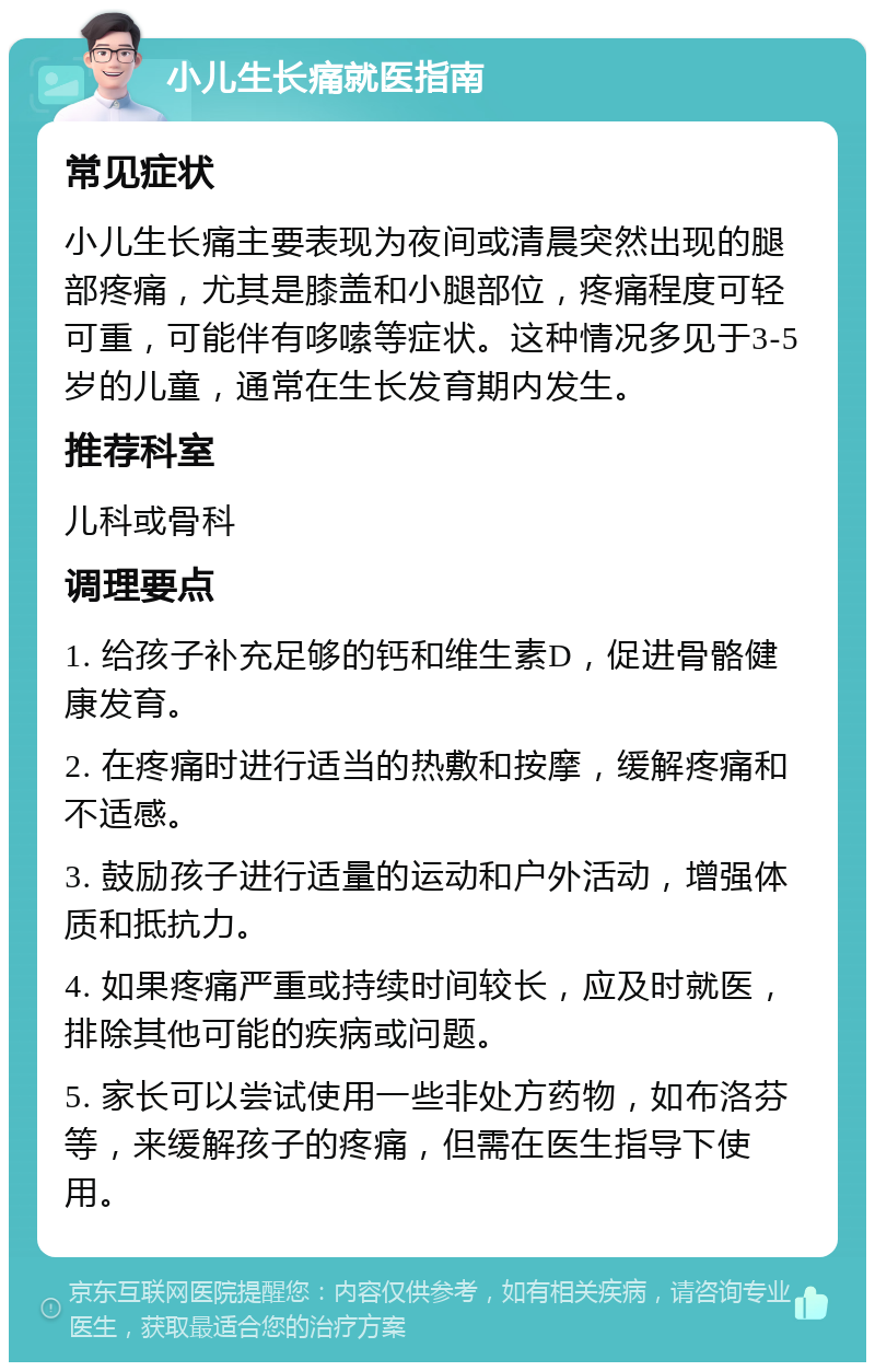 小儿生长痛就医指南 常见症状 小儿生长痛主要表现为夜间或清晨突然出现的腿部疼痛，尤其是膝盖和小腿部位，疼痛程度可轻可重，可能伴有哆嗦等症状。这种情况多见于3-5岁的儿童，通常在生长发育期内发生。 推荐科室 儿科或骨科 调理要点 1. 给孩子补充足够的钙和维生素D，促进骨骼健康发育。 2. 在疼痛时进行适当的热敷和按摩，缓解疼痛和不适感。 3. 鼓励孩子进行适量的运动和户外活动，增强体质和抵抗力。 4. 如果疼痛严重或持续时间较长，应及时就医，排除其他可能的疾病或问题。 5. 家长可以尝试使用一些非处方药物，如布洛芬等，来缓解孩子的疼痛，但需在医生指导下使用。