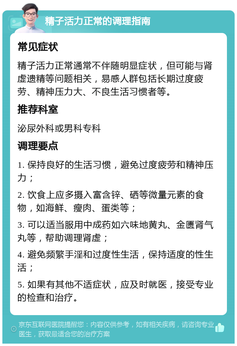 精子活力正常的调理指南 常见症状 精子活力正常通常不伴随明显症状，但可能与肾虚遗精等问题相关，易感人群包括长期过度疲劳、精神压力大、不良生活习惯者等。 推荐科室 泌尿外科或男科专科 调理要点 1. 保持良好的生活习惯，避免过度疲劳和精神压力； 2. 饮食上应多摄入富含锌、硒等微量元素的食物，如海鲜、瘦肉、蛋类等； 3. 可以适当服用中成药如六味地黄丸、金匮肾气丸等，帮助调理肾虚； 4. 避免频繁手淫和过度性生活，保持适度的性生活； 5. 如果有其他不适症状，应及时就医，接受专业的检查和治疗。