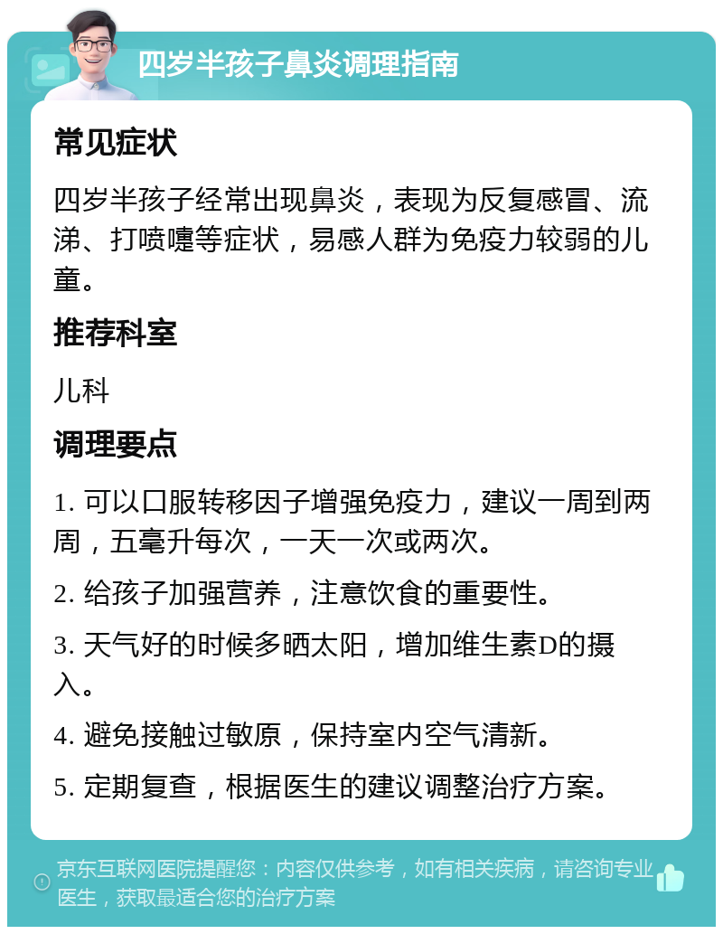 四岁半孩子鼻炎调理指南 常见症状 四岁半孩子经常出现鼻炎，表现为反复感冒、流涕、打喷嚏等症状，易感人群为免疫力较弱的儿童。 推荐科室 儿科 调理要点 1. 可以口服转移因子增强免疫力，建议一周到两周，五毫升每次，一天一次或两次。 2. 给孩子加强营养，注意饮食的重要性。 3. 天气好的时候多晒太阳，增加维生素D的摄入。 4. 避免接触过敏原，保持室内空气清新。 5. 定期复查，根据医生的建议调整治疗方案。