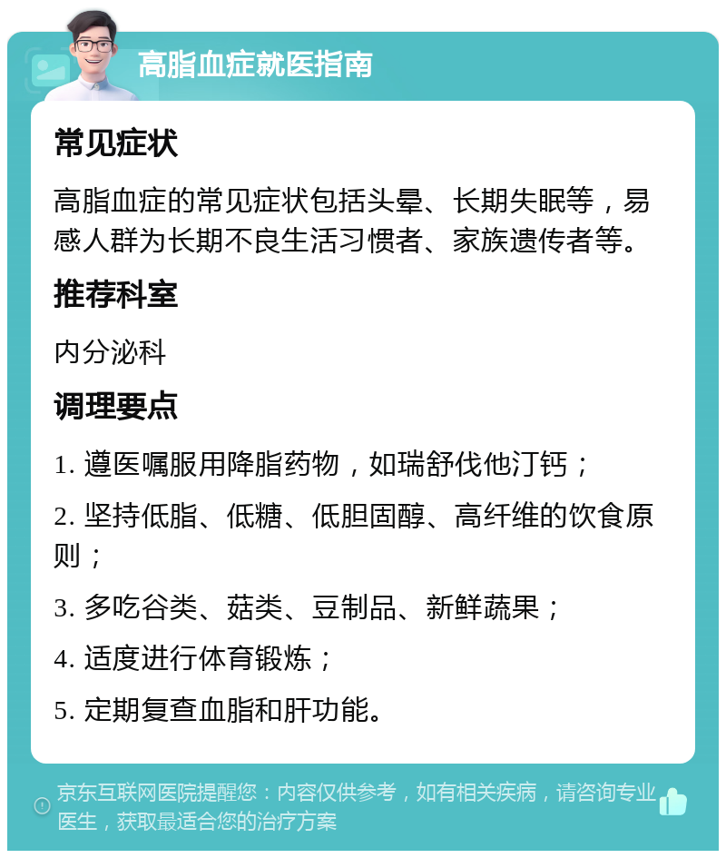 高脂血症就医指南 常见症状 高脂血症的常见症状包括头晕、长期失眠等，易感人群为长期不良生活习惯者、家族遗传者等。 推荐科室 内分泌科 调理要点 1. 遵医嘱服用降脂药物，如瑞舒伐他汀钙； 2. 坚持低脂、低糖、低胆固醇、高纤维的饮食原则； 3. 多吃谷类、菇类、豆制品、新鲜蔬果； 4. 适度进行体育锻炼； 5. 定期复查血脂和肝功能。