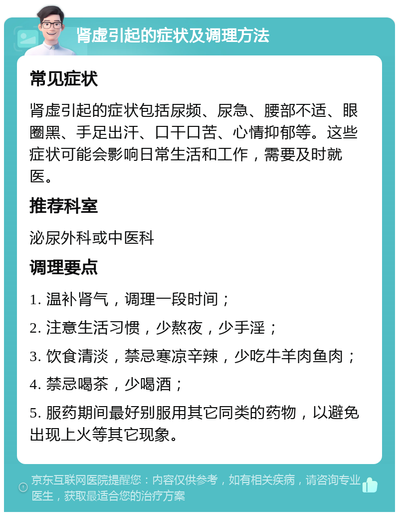 肾虚引起的症状及调理方法 常见症状 肾虚引起的症状包括尿频、尿急、腰部不适、眼圈黑、手足出汗、口干口苦、心情抑郁等。这些症状可能会影响日常生活和工作，需要及时就医。 推荐科室 泌尿外科或中医科 调理要点 1. 温补肾气，调理一段时间； 2. 注意生活习惯，少熬夜，少手淫； 3. 饮食清淡，禁忌寒凉辛辣，少吃牛羊肉鱼肉； 4. 禁忌喝茶，少喝酒； 5. 服药期间最好别服用其它同类的药物，以避免出现上火等其它现象。