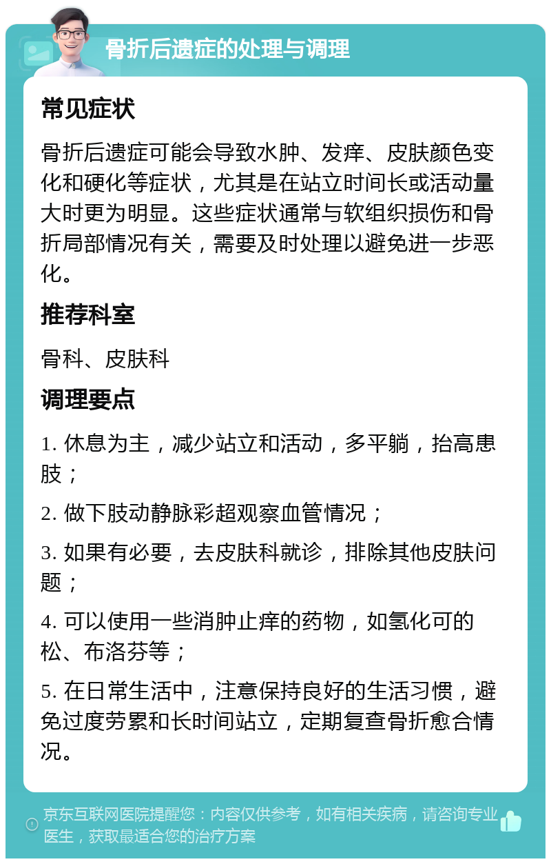 骨折后遗症的处理与调理 常见症状 骨折后遗症可能会导致水肿、发痒、皮肤颜色变化和硬化等症状，尤其是在站立时间长或活动量大时更为明显。这些症状通常与软组织损伤和骨折局部情况有关，需要及时处理以避免进一步恶化。 推荐科室 骨科、皮肤科 调理要点 1. 休息为主，减少站立和活动，多平躺，抬高患肢； 2. 做下肢动静脉彩超观察血管情况； 3. 如果有必要，去皮肤科就诊，排除其他皮肤问题； 4. 可以使用一些消肿止痒的药物，如氢化可的松、布洛芬等； 5. 在日常生活中，注意保持良好的生活习惯，避免过度劳累和长时间站立，定期复查骨折愈合情况。