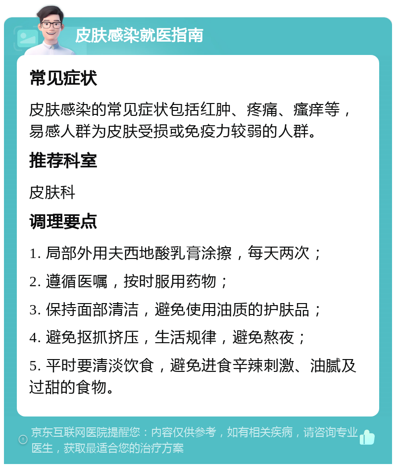 皮肤感染就医指南 常见症状 皮肤感染的常见症状包括红肿、疼痛、瘙痒等，易感人群为皮肤受损或免疫力较弱的人群。 推荐科室 皮肤科 调理要点 1. 局部外用夫西地酸乳膏涂擦，每天两次； 2. 遵循医嘱，按时服用药物； 3. 保持面部清洁，避免使用油质的护肤品； 4. 避免抠抓挤压，生活规律，避免熬夜； 5. 平时要清淡饮食，避免进食辛辣刺激、油腻及过甜的食物。