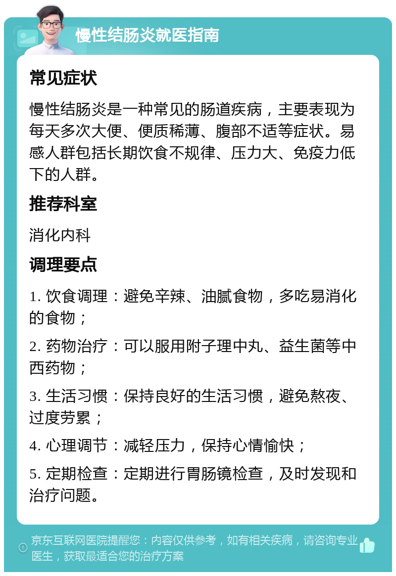 慢性结肠炎就医指南 常见症状 慢性结肠炎是一种常见的肠道疾病，主要表现为每天多次大便、便质稀薄、腹部不适等症状。易感人群包括长期饮食不规律、压力大、免疫力低下的人群。 推荐科室 消化内科 调理要点 1. 饮食调理：避免辛辣、油腻食物，多吃易消化的食物； 2. 药物治疗：可以服用附子理中丸、益生菌等中西药物； 3. 生活习惯：保持良好的生活习惯，避免熬夜、过度劳累； 4. 心理调节：减轻压力，保持心情愉快； 5. 定期检查：定期进行胃肠镜检查，及时发现和治疗问题。