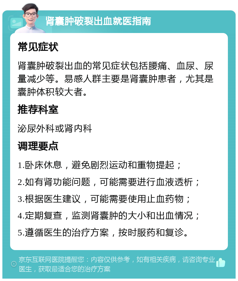 肾囊肿破裂出血就医指南 常见症状 肾囊肿破裂出血的常见症状包括腰痛、血尿、尿量减少等。易感人群主要是肾囊肿患者，尤其是囊肿体积较大者。 推荐科室 泌尿外科或肾内科 调理要点 1.卧床休息，避免剧烈运动和重物提起； 2.如有肾功能问题，可能需要进行血液透析； 3.根据医生建议，可能需要使用止血药物； 4.定期复查，监测肾囊肿的大小和出血情况； 5.遵循医生的治疗方案，按时服药和复诊。