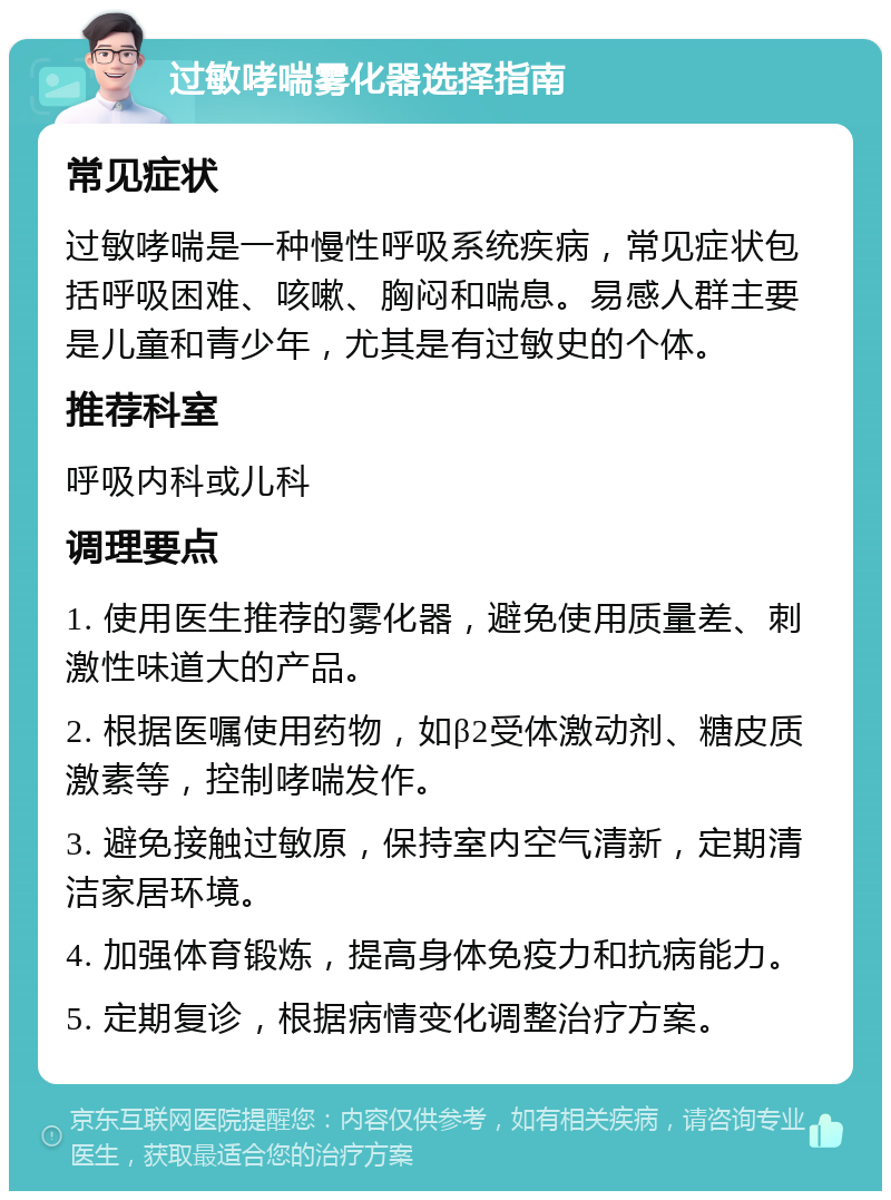 过敏哮喘雾化器选择指南 常见症状 过敏哮喘是一种慢性呼吸系统疾病，常见症状包括呼吸困难、咳嗽、胸闷和喘息。易感人群主要是儿童和青少年，尤其是有过敏史的个体。 推荐科室 呼吸内科或儿科 调理要点 1. 使用医生推荐的雾化器，避免使用质量差、刺激性味道大的产品。 2. 根据医嘱使用药物，如β2受体激动剂、糖皮质激素等，控制哮喘发作。 3. 避免接触过敏原，保持室内空气清新，定期清洁家居环境。 4. 加强体育锻炼，提高身体免疫力和抗病能力。 5. 定期复诊，根据病情变化调整治疗方案。