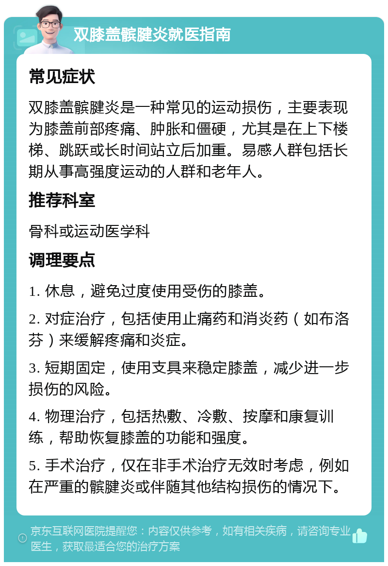 双膝盖髌腱炎就医指南 常见症状 双膝盖髌腱炎是一种常见的运动损伤，主要表现为膝盖前部疼痛、肿胀和僵硬，尤其是在上下楼梯、跳跃或长时间站立后加重。易感人群包括长期从事高强度运动的人群和老年人。 推荐科室 骨科或运动医学科 调理要点 1. 休息，避免过度使用受伤的膝盖。 2. 对症治疗，包括使用止痛药和消炎药（如布洛芬）来缓解疼痛和炎症。 3. 短期固定，使用支具来稳定膝盖，减少进一步损伤的风险。 4. 物理治疗，包括热敷、冷敷、按摩和康复训练，帮助恢复膝盖的功能和强度。 5. 手术治疗，仅在非手术治疗无效时考虑，例如在严重的髌腱炎或伴随其他结构损伤的情况下。