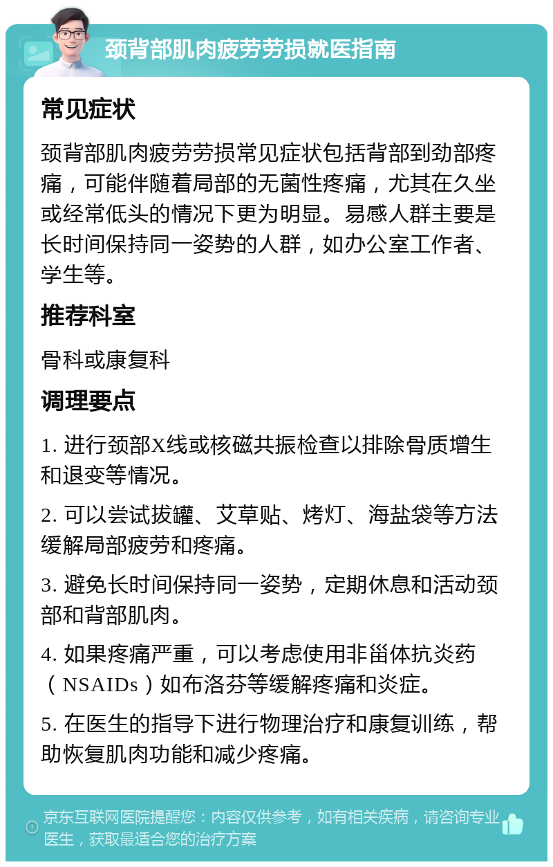 颈背部肌肉疲劳劳损就医指南 常见症状 颈背部肌肉疲劳劳损常见症状包括背部到劲部疼痛，可能伴随着局部的无菌性疼痛，尤其在久坐或经常低头的情况下更为明显。易感人群主要是长时间保持同一姿势的人群，如办公室工作者、学生等。 推荐科室 骨科或康复科 调理要点 1. 进行颈部X线或核磁共振检查以排除骨质增生和退变等情况。 2. 可以尝试拔罐、艾草贴、烤灯、海盐袋等方法缓解局部疲劳和疼痛。 3. 避免长时间保持同一姿势，定期休息和活动颈部和背部肌肉。 4. 如果疼痛严重，可以考虑使用非甾体抗炎药（NSAIDs）如布洛芬等缓解疼痛和炎症。 5. 在医生的指导下进行物理治疗和康复训练，帮助恢复肌肉功能和减少疼痛。