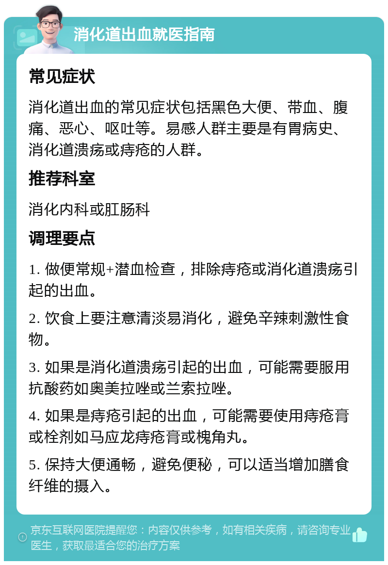 消化道出血就医指南 常见症状 消化道出血的常见症状包括黑色大便、带血、腹痛、恶心、呕吐等。易感人群主要是有胃病史、消化道溃疡或痔疮的人群。 推荐科室 消化内科或肛肠科 调理要点 1. 做便常规+潜血检查，排除痔疮或消化道溃疡引起的出血。 2. 饮食上要注意清淡易消化，避免辛辣刺激性食物。 3. 如果是消化道溃疡引起的出血，可能需要服用抗酸药如奥美拉唑或兰索拉唑。 4. 如果是痔疮引起的出血，可能需要使用痔疮膏或栓剂如马应龙痔疮膏或槐角丸。 5. 保持大便通畅，避免便秘，可以适当增加膳食纤维的摄入。