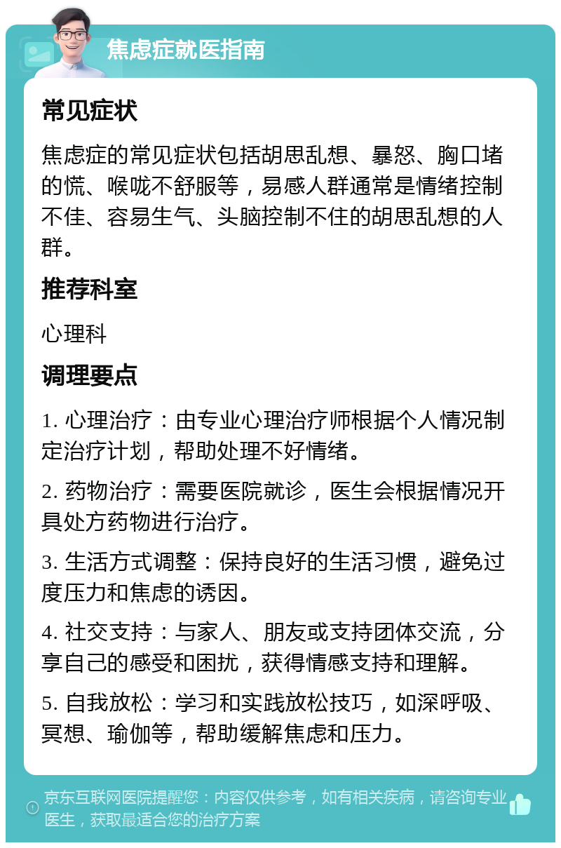 焦虑症就医指南 常见症状 焦虑症的常见症状包括胡思乱想、暴怒、胸口堵的慌、喉咙不舒服等，易感人群通常是情绪控制不佳、容易生气、头脑控制不住的胡思乱想的人群。 推荐科室 心理科 调理要点 1. 心理治疗：由专业心理治疗师根据个人情况制定治疗计划，帮助处理不好情绪。 2. 药物治疗：需要医院就诊，医生会根据情况开具处方药物进行治疗。 3. 生活方式调整：保持良好的生活习惯，避免过度压力和焦虑的诱因。 4. 社交支持：与家人、朋友或支持团体交流，分享自己的感受和困扰，获得情感支持和理解。 5. 自我放松：学习和实践放松技巧，如深呼吸、冥想、瑜伽等，帮助缓解焦虑和压力。