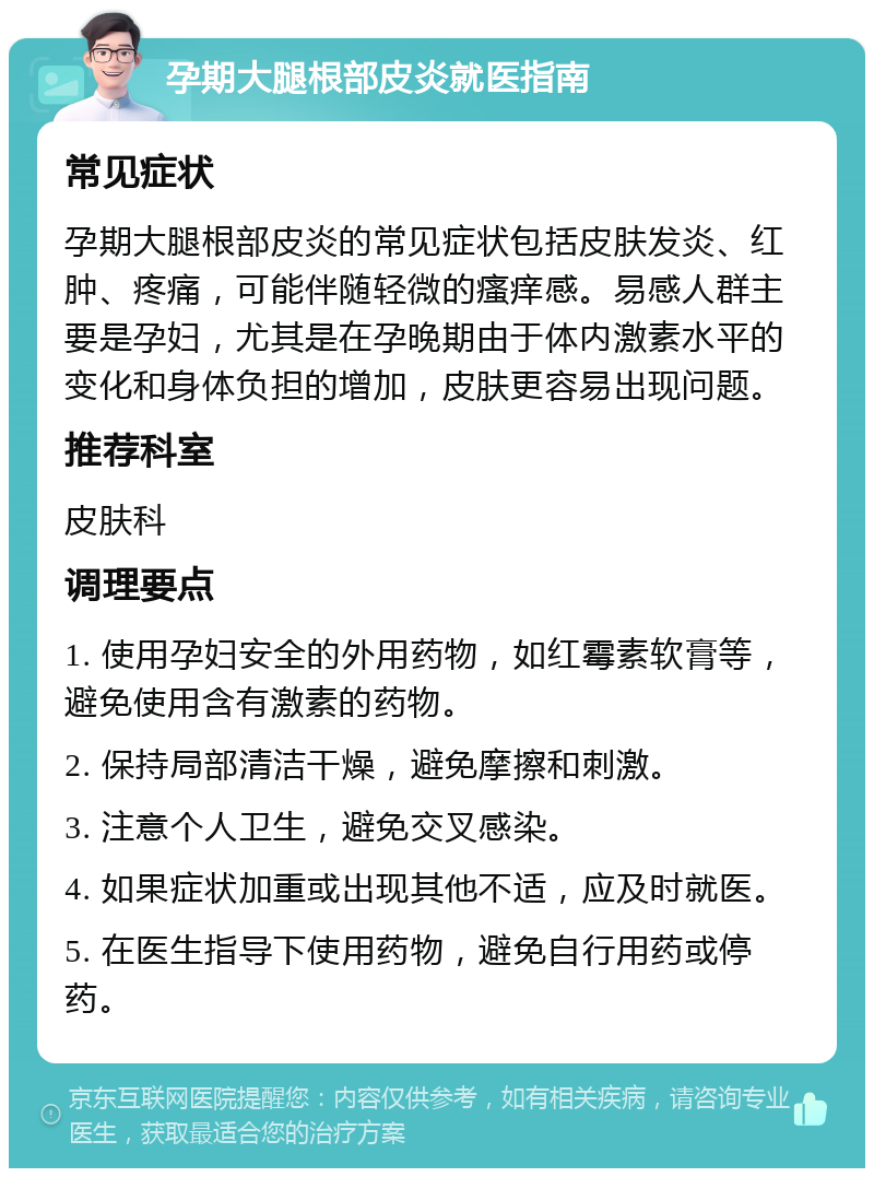 孕期大腿根部皮炎就医指南 常见症状 孕期大腿根部皮炎的常见症状包括皮肤发炎、红肿、疼痛，可能伴随轻微的瘙痒感。易感人群主要是孕妇，尤其是在孕晚期由于体内激素水平的变化和身体负担的增加，皮肤更容易出现问题。 推荐科室 皮肤科 调理要点 1. 使用孕妇安全的外用药物，如红霉素软膏等，避免使用含有激素的药物。 2. 保持局部清洁干燥，避免摩擦和刺激。 3. 注意个人卫生，避免交叉感染。 4. 如果症状加重或出现其他不适，应及时就医。 5. 在医生指导下使用药物，避免自行用药或停药。