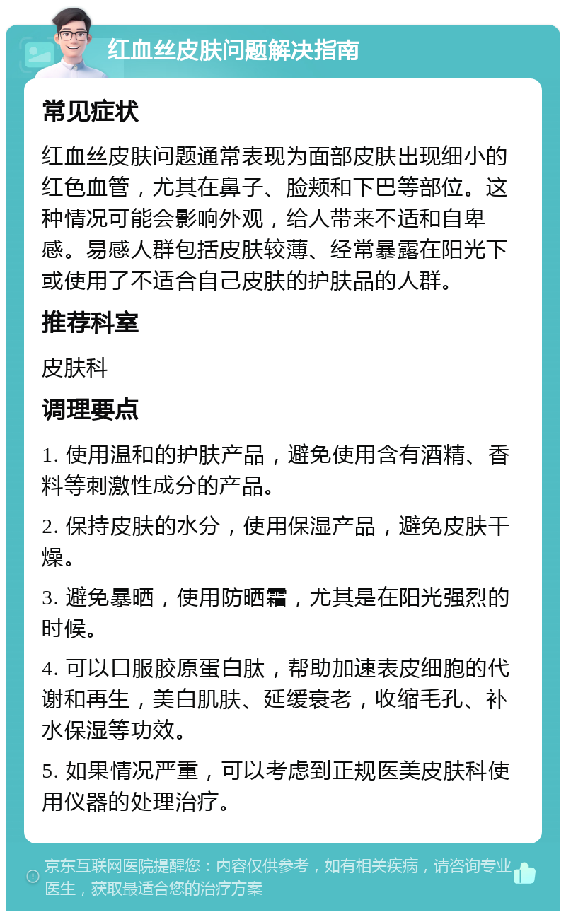 红血丝皮肤问题解决指南 常见症状 红血丝皮肤问题通常表现为面部皮肤出现细小的红色血管，尤其在鼻子、脸颊和下巴等部位。这种情况可能会影响外观，给人带来不适和自卑感。易感人群包括皮肤较薄、经常暴露在阳光下或使用了不适合自己皮肤的护肤品的人群。 推荐科室 皮肤科 调理要点 1. 使用温和的护肤产品，避免使用含有酒精、香料等刺激性成分的产品。 2. 保持皮肤的水分，使用保湿产品，避免皮肤干燥。 3. 避免暴晒，使用防晒霜，尤其是在阳光强烈的时候。 4. 可以口服胶原蛋白肽，帮助加速表皮细胞的代谢和再生，美白肌肤、延缓衰老，收缩毛孔、补水保湿等功效。 5. 如果情况严重，可以考虑到正规医美皮肤科使用仪器的处理治疗。